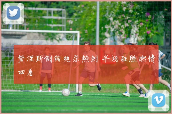 努涅斯倒钩绝杀热刺 半场狂胜燃情回看