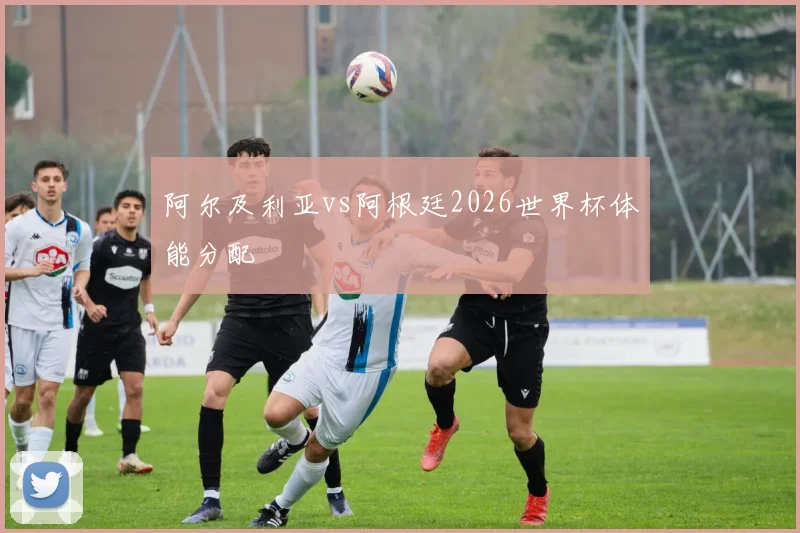 阿尔及利亚vs阿根廷2026世界杯体能分配