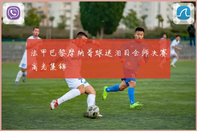 法甲巴黎摩纳哥球迷泪目会师决赛高光集锦