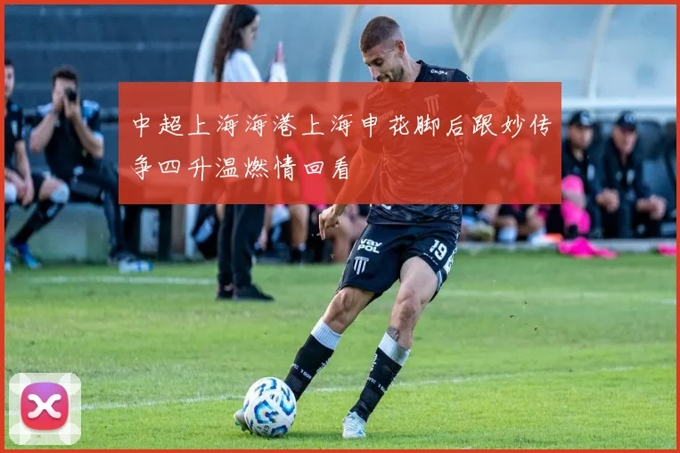 中超上海海港上海申花脚后跟妙传争四升温燃情回看