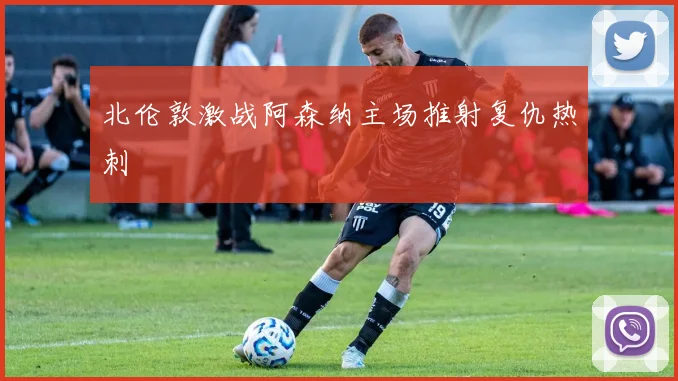 北伦敦激战阿森纳主场推射复仇热刺