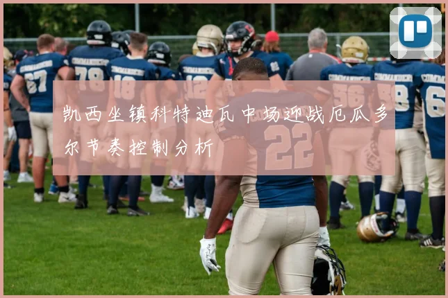 凯西坐镇科特迪瓦中场迎战厄瓜多尔节奏控制分析