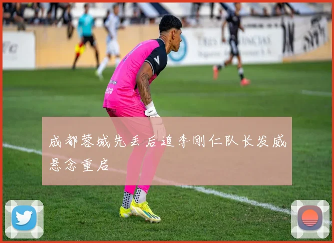 成都蓉城先丢后追李刚仁队长发威悬念重启