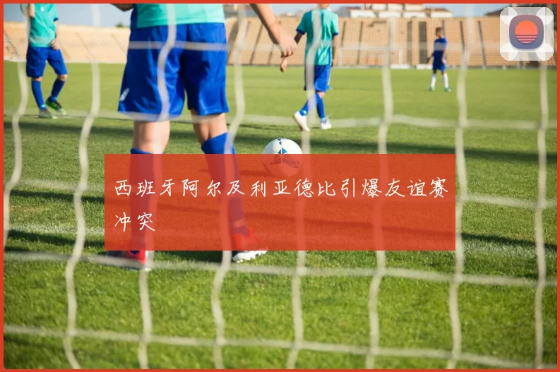 西班牙阿尔及利亚德比引爆友谊赛冲突