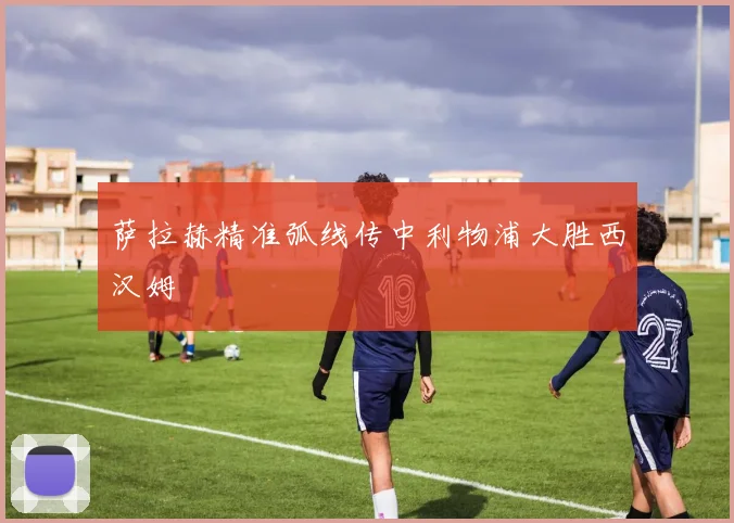 萨拉赫精准弧线传中利物浦大胜西汉姆