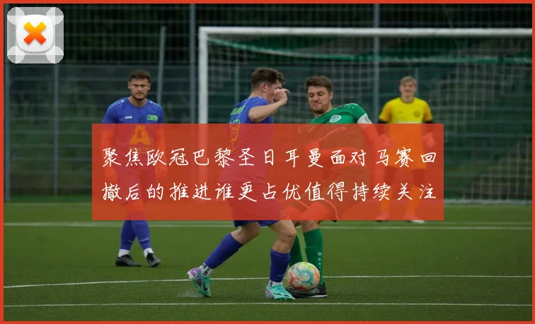 聚焦欧冠巴黎圣日耳曼面对马赛回撤后的推进谁更占优值得持续关注