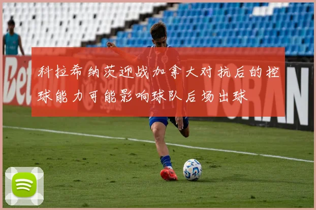 科拉希纳茨迎战加拿大对抗后的控球能力可能影响球队后场出球