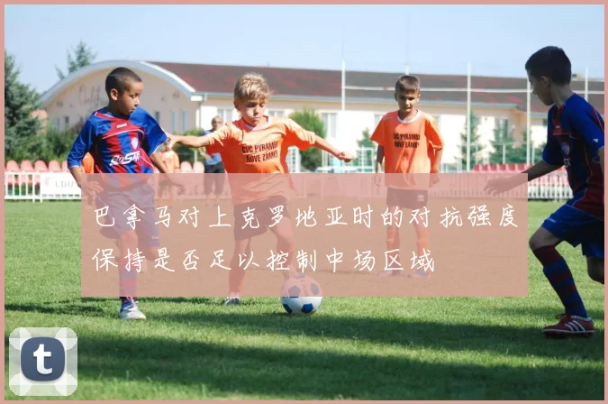 巴拿马对上克罗地亚时的对抗强度保持是否足以控制中场区域