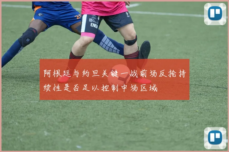阿根廷与约旦关键一战前场反抢持续性是否足以控制中场区域