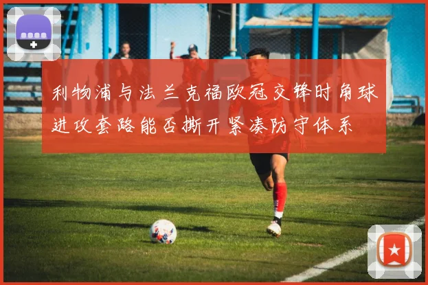 利物浦与法兰克福欧冠交锋时角球进攻套路能否撕开紧凑防守体系