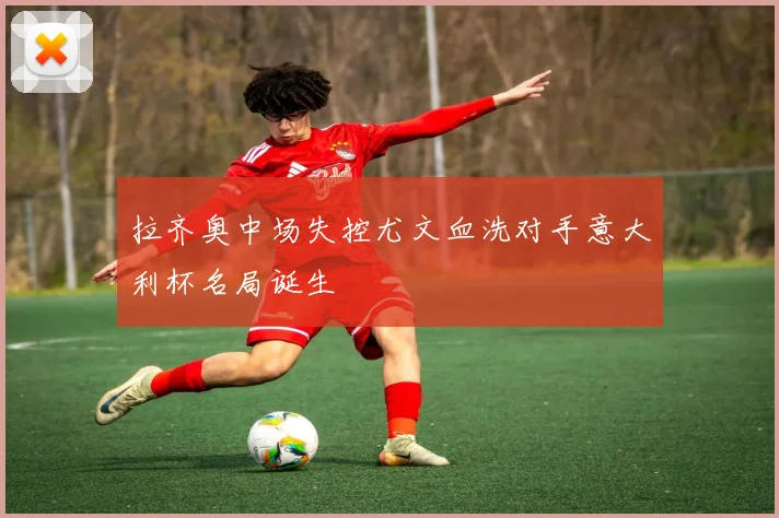 拉齐奥中场失控尤文血洗对手意大利杯名局诞生