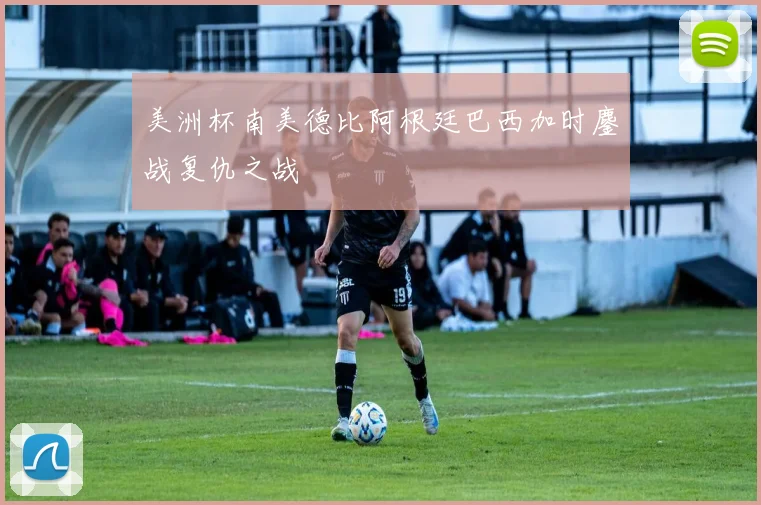 美洲杯南美德比阿根廷巴西加时鏖战复仇之战