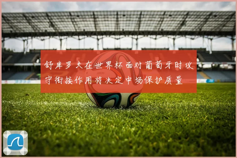 舒库罗夫在世界杯面对葡萄牙时攻守衔接作用将决定中场保护质量