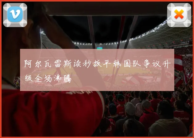 阿尔瓦雷斯读秒扳平韩国队争议升级全场沸腾
