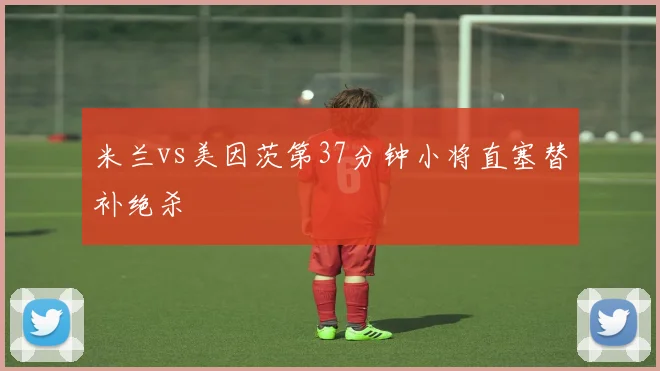米兰vs美因茨第37分钟小将直塞替补绝杀