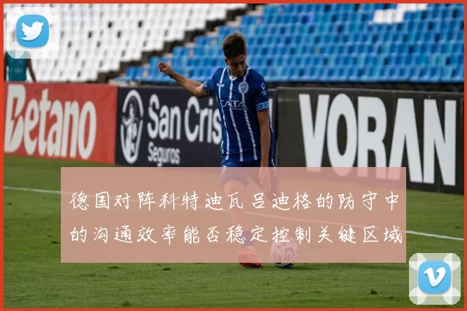 德国对阵科特迪瓦吕迪格的防守中的沟通效率能否稳定控制关键区域