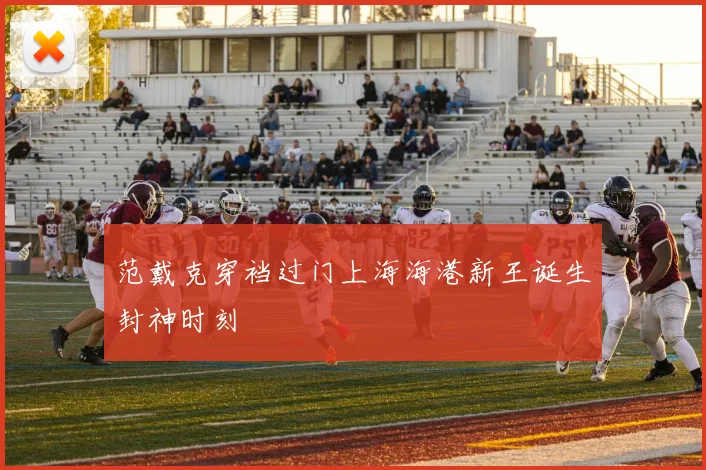 范戴克穿裆过门上海海港新王诞生封神时刻