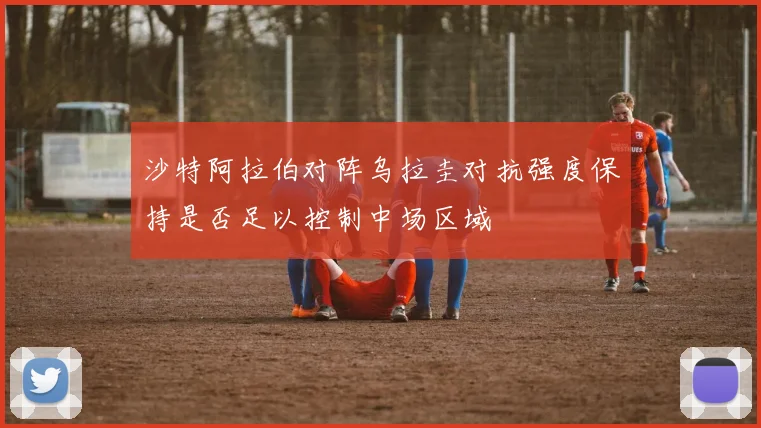 沙特阿拉伯对阵乌拉圭对抗强度保持是否足以控制中场区域