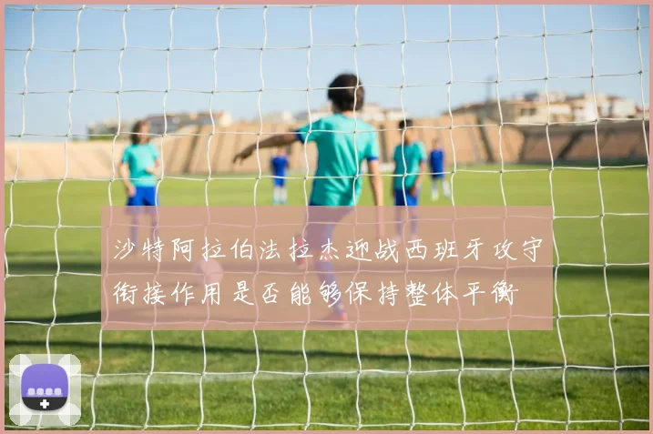 沙特阿拉伯法拉杰迎战西班牙攻守衔接作用是否能够保持整体平衡