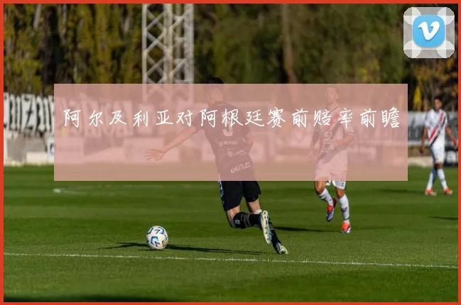 阿尔及利亚对阿根廷赛前赔率前瞻