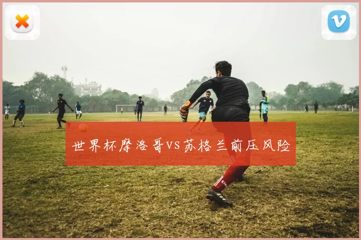 世界杯摩洛哥vs苏格兰前压风险