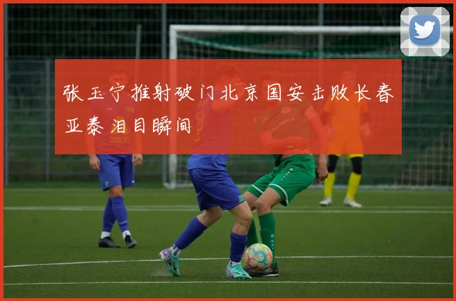 张玉宁推射破门北京国安击败长春亚泰泪目瞬间