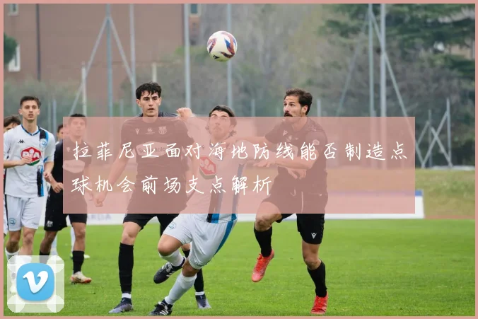 拉菲尼亚面对海地防线能否制造点球机会前场支点解析