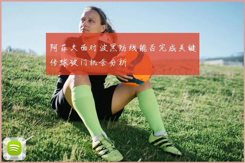 阿菲夫面对波黑防线能否完成关键传球破门机会分析