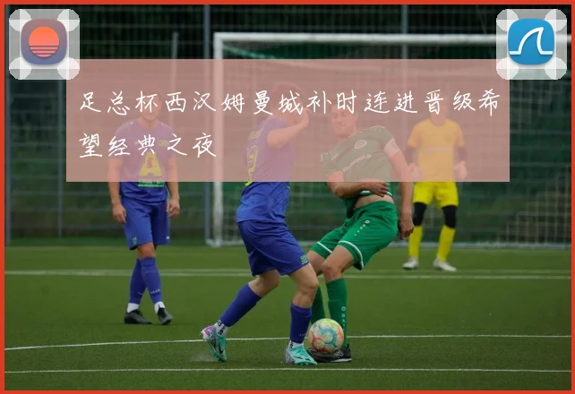 足总杯西汉姆曼城补时连进晋级希望经典之夜