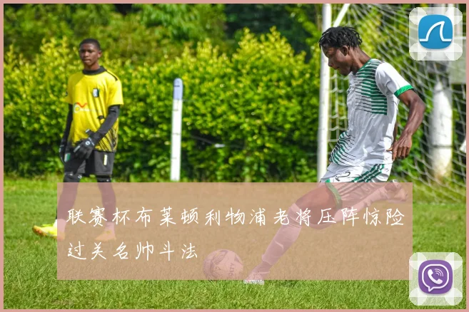 联赛杯布莱顿利物浦老将压阵惊险过关名帅斗法