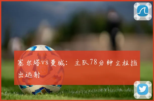 塞尔塔vs曼城:主队78分钟立柱挡出远射