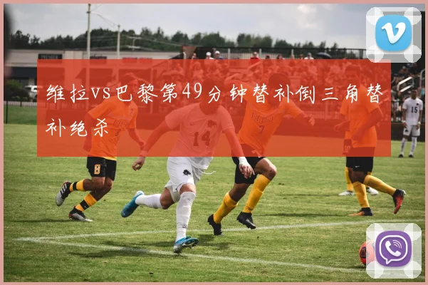 维拉vs巴黎第49分钟替补倒三角替补绝杀