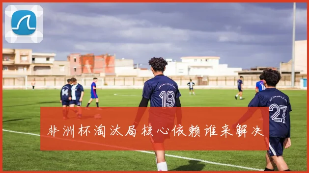 非洲杯淘汰局核心依赖谁来解决