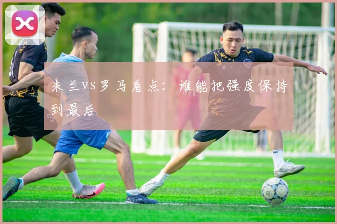 米兰vs罗马看点:谁能把强度保持到最后