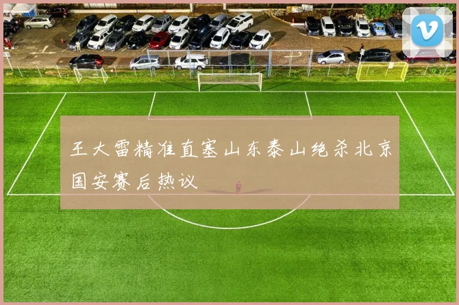 王大雷精准直塞山东泰山绝杀北京国安赛后热议